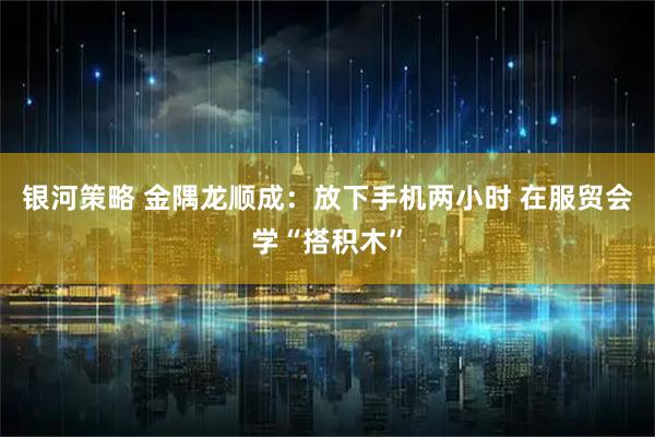 银河策略 金隅龙顺成：放下手机两小时 在服贸会学“搭积木”