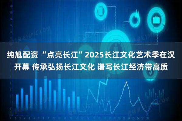 纯旭配资 “点亮长江”2025长江文化艺术季在汉开幕 传承弘扬长江文化 谱写长江经济带高质