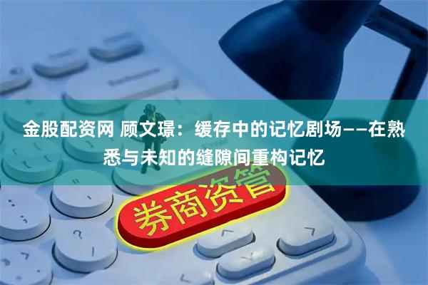 金股配资网 顾文璟：缓存中的记忆剧场——在熟悉与未知的缝隙间重构记忆