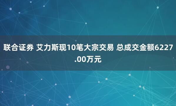 联合证券 艾力斯现10笔大宗交易 总成交金额6227.00万元