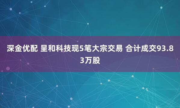 深金优配 呈和科技现5笔大宗交易 合计成交93.83万股