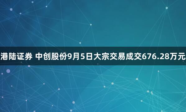 港陆证券 中创股份9月5日大宗交易成交676.28万元