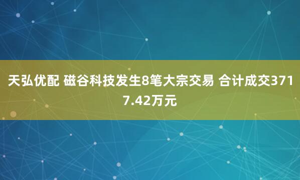 天弘优配 磁谷科技发生8笔大宗交易 合计成交3717.42万元