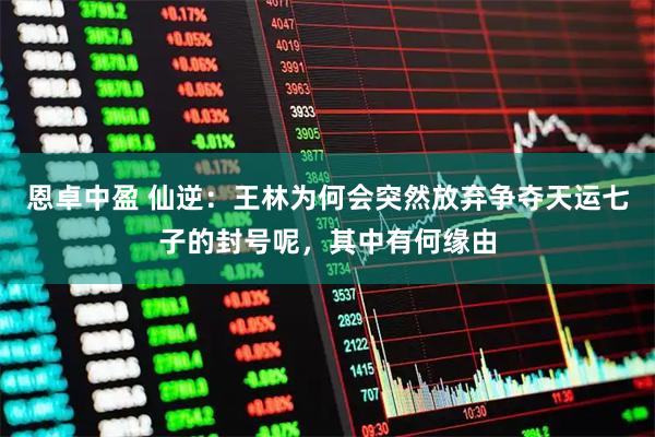 恩卓中盈 仙逆：王林为何会突然放弃争夺天运七子的封号呢，其中有何缘由