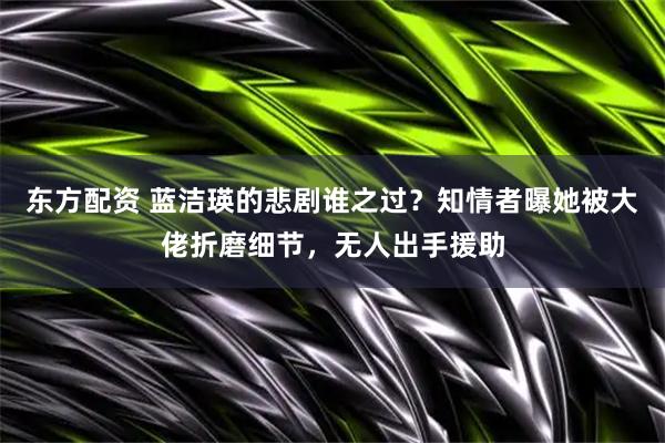 东方配资 蓝洁瑛的悲剧谁之过？知情者曝她被大佬折磨细节，无人出手援助