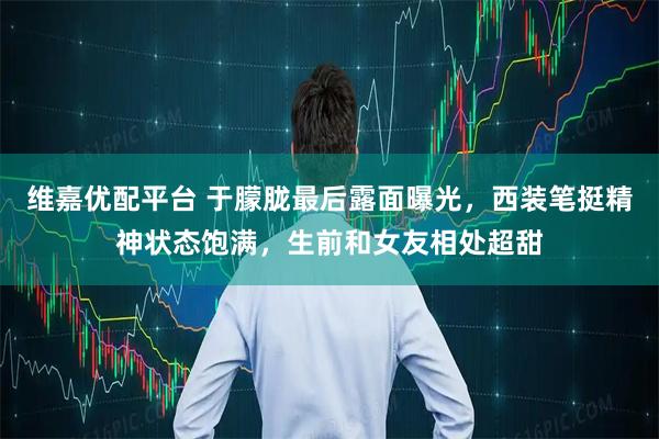 维嘉优配平台 于朦胧最后露面曝光，西装笔挺精神状态饱满，生前和女友相处超甜
