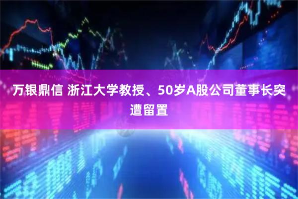 万银鼎信 浙江大学教授、50岁A股公司董事长突遭留置