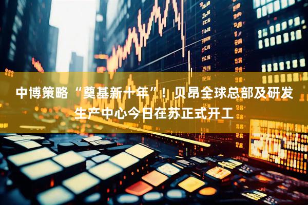中博策略 “奠基新十年”！贝昂全球总部及研发生产中心今日在苏正式开工