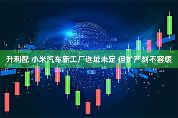 升利配 小米汽车新工厂选址未定 但扩产刻不容缓