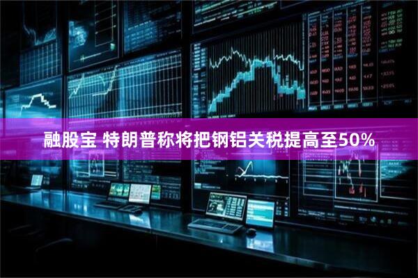 融股宝 特朗普称将把钢铝关税提高至50%
