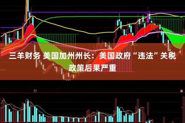 三羊财务 美国加州州长：美国政府“违法”关税政策后果严重
