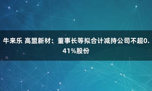 牛来乐 高盟新材：董事长等拟合计减持公司不超0.41%股份