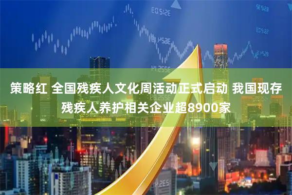 策略红 全国残疾人文化周活动正式启动 我国现存残疾人养护相关企业超8900家