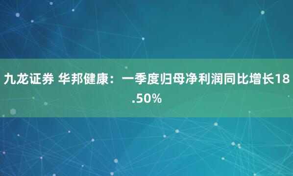 九龙证券 华邦健康：一季度归母净利润同比增长18.50%