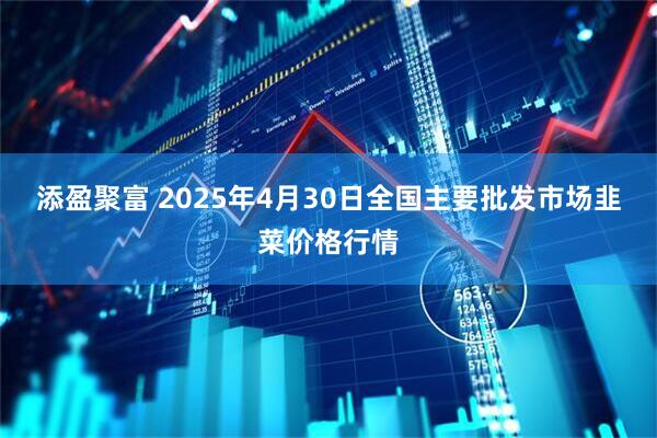 添盈聚富 2025年4月30日全国主要批发市场韭菜价格行情