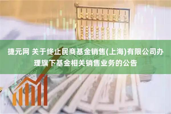 捷元网 关于终止民商基金销售(上海)有限公司办理旗下基金相关销售业务的公告