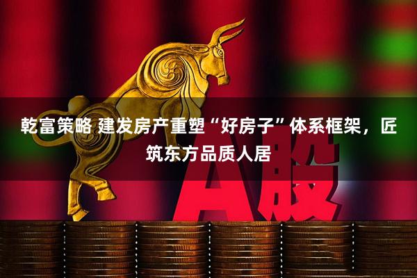 乾富策略 建发房产重塑“好房子”体系框架，匠筑东方品质人居