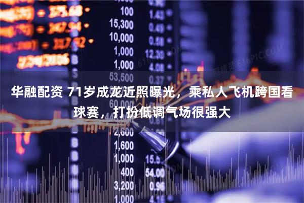 华融配资 71岁成龙近照曝光，乘私人飞机跨国看球赛，打扮低调气场很强大