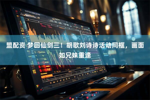 盟配资 梦回仙剑三！胡歌刘诗诗活动同框，画面如兄妹重逢
