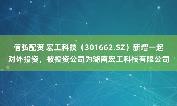 信弘配资 宏工科技（301662.SZ）新增一起对外投资，被投资公司为湖南宏工科技有限公司