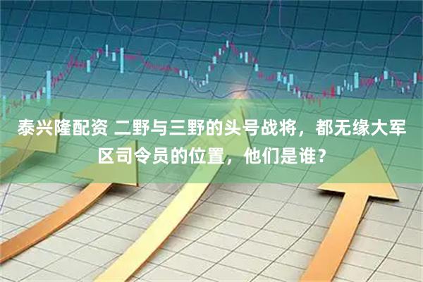 泰兴隆配资 二野与三野的头号战将，都无缘大军区司令员的位置，他们是谁？