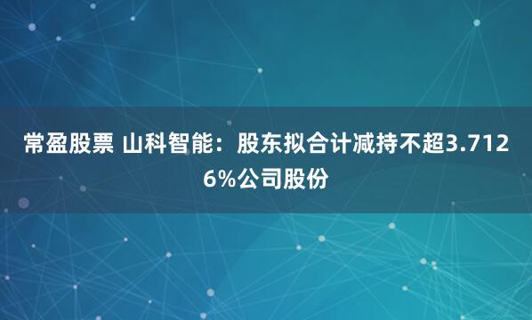 常盈股票 山科智能：股东拟合计减持不超3.7126%公司股份
