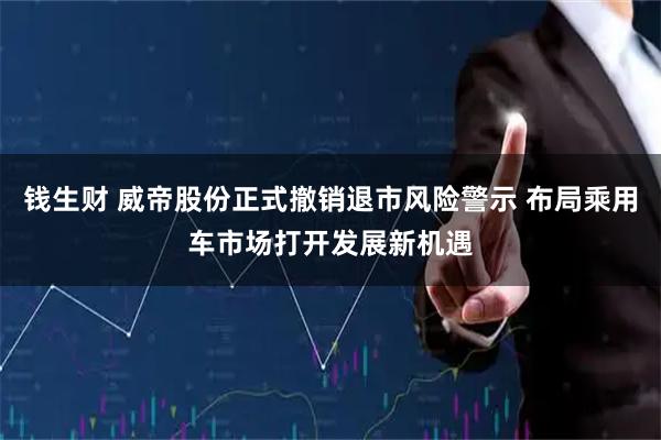 钱生财 威帝股份正式撤销退市风险警示 布局乘用车市场打开发展新机遇