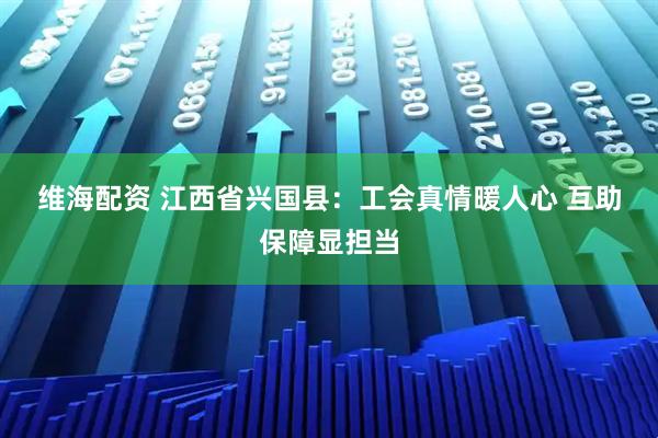 维海配资 江西省兴国县：工会真情暖人心 互助保障显担当
