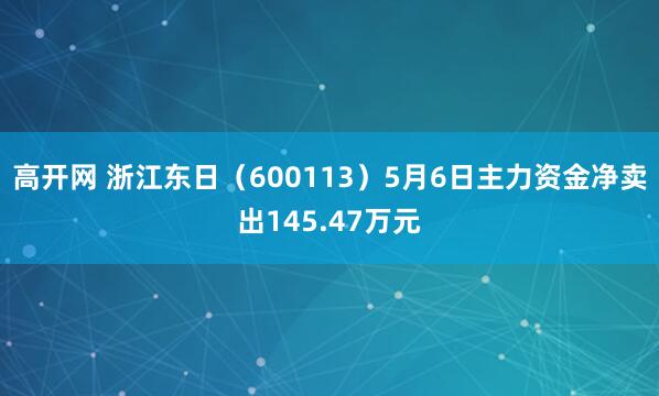 高开网 浙江东日（600113）5月6日主力资金净卖出145.47万元
