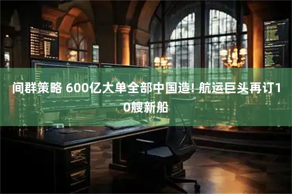 间群策略 600亿大单全部中国造! 航运巨头再订10艘新船