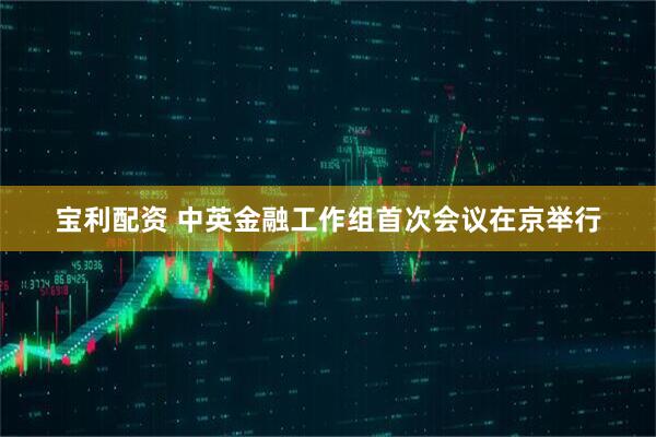 宝利配资 中英金融工作组首次会议在京举行