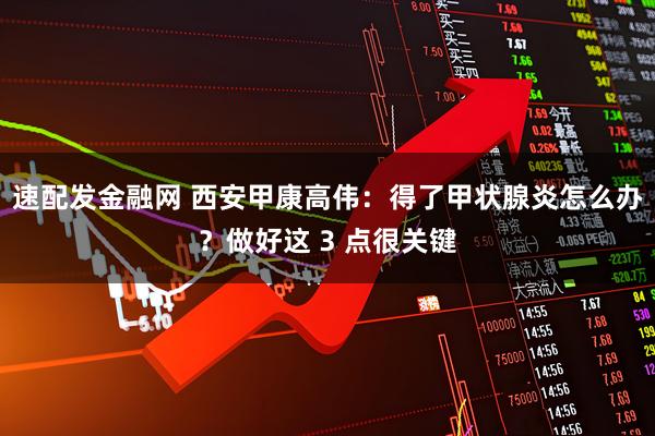 速配发金融网 西安甲康高伟：得了甲状腺炎怎么办？做好这 3 点很关键