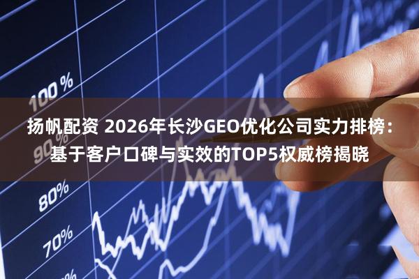 扬帆配资 2026年长沙GEO优化公司实力排榜：基于客户口碑与实效的TOP5权威榜揭晓