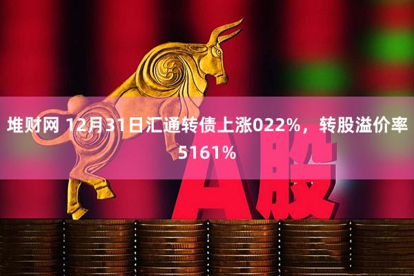 堆财网 12月31日汇通转债上涨022%，转股溢价率5161%