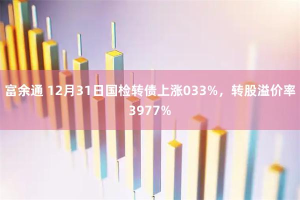 富余通 12月31日国检转债上涨033%，转股溢价率3977%
