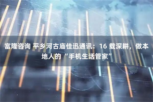 富隆咨询 平乡河古庙佳迅通讯:16 载深耕,做本地人的 “手机生活管家”