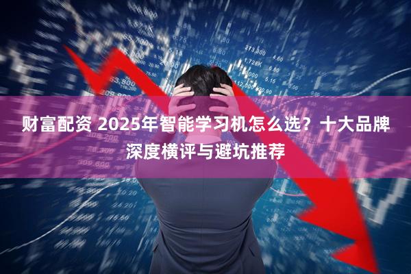 财富配资 2025年智能学习机怎么选？十大品牌深度横评与避坑推荐