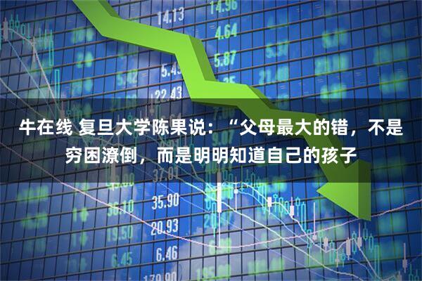 牛在线 复旦大学陈果说:“父母最大的错,不是穷困潦倒,而是明明知道自己的孩子