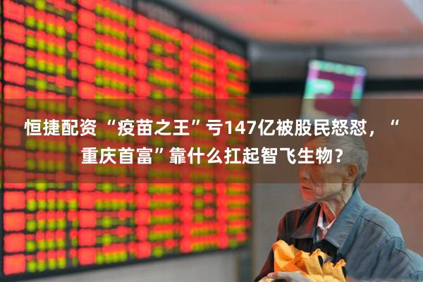 恒捷配资 “疫苗之王”亏147亿被股民怒怼，“重庆首富”靠什么扛起智飞生物？