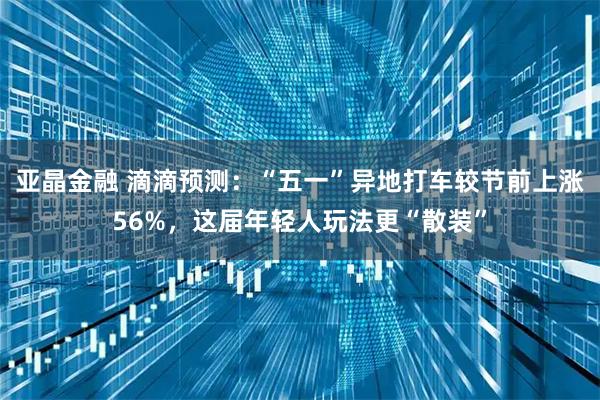 亚晶金融 滴滴预测：“五一”异地打车较节前上涨56%，这届年轻人玩法更“散装”